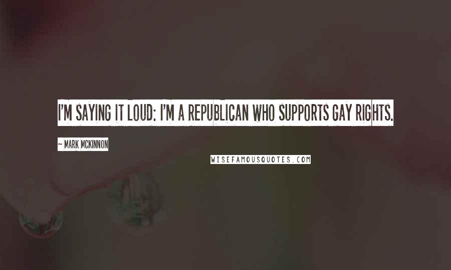 Mark McKinnon quotes: I'm saying it loud: I'm a Republican who supports gay rights.