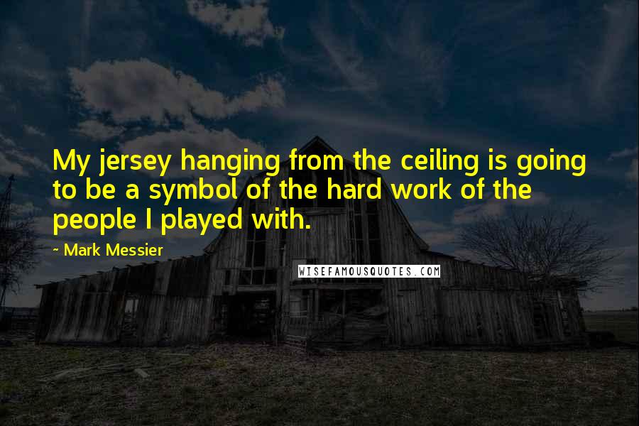 Mark Messier quotes: My jersey hanging from the ceiling is going to be a symbol of the hard work of the people I played with.