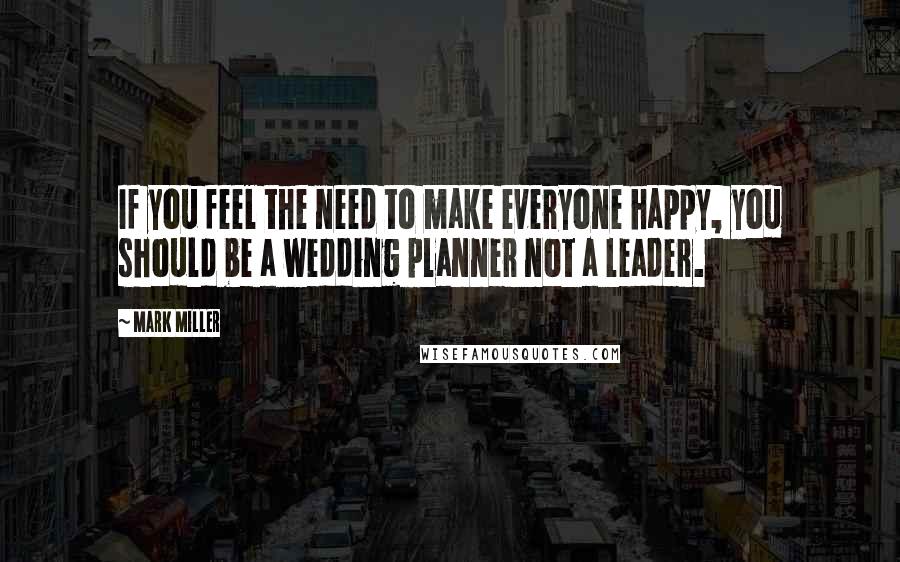 Mark Miller quotes: If you feel the need to make everyone happy, you should be a wedding planner not a leader.