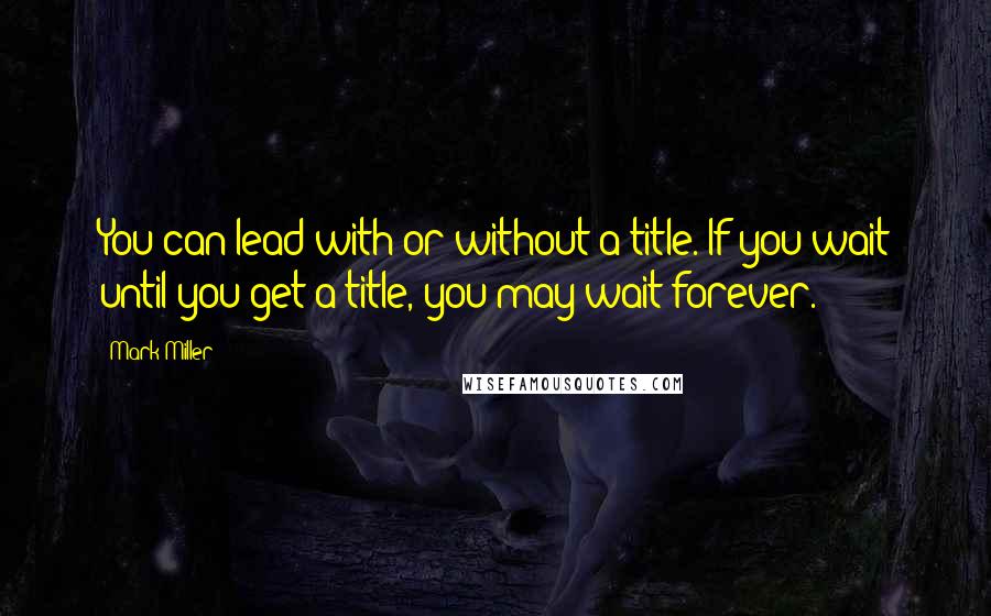 Mark Miller quotes: You can lead with or without a title. If you wait until you get a title, you may wait forever.