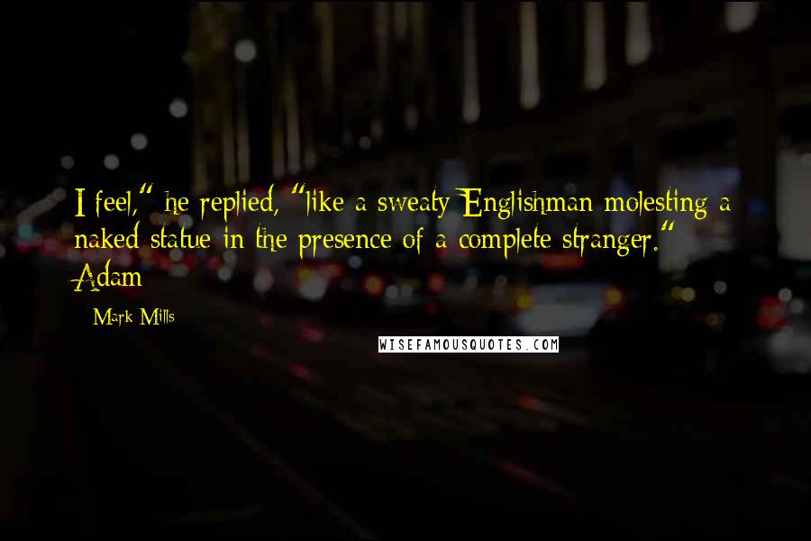 Mark Mills quotes: I feel," he replied, "like a sweaty Englishman molesting a naked statue in the presence of a complete stranger." - Adam