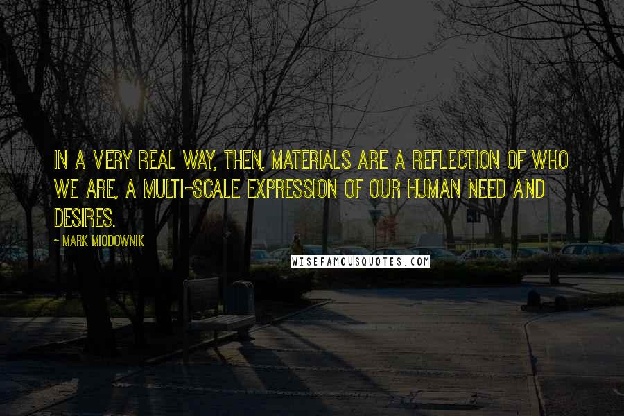 Mark Miodownik quotes: In a very real way, then, materials are a reflection of who we are, a multi-scale expression of our human need and desires. Mark Miodownik quotes: In a very real way, then, materials are a reflection of who we are, a multi-scale expression of our human need and desires.