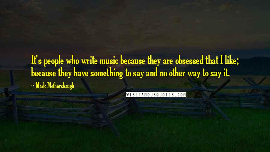 Mark Mothersbaugh quotes: It's people who write music because they are obsessed that I like; because they have something to say and no other way to say it.