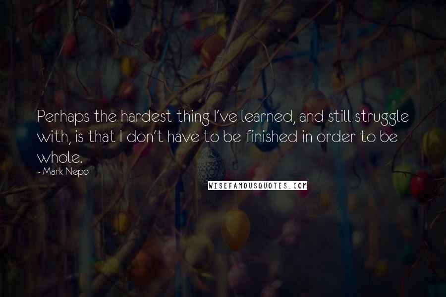 Mark Nepo quotes: Perhaps the hardest thing I've learned, and still struggle with, is that I don't have to be finished in order to be whole.