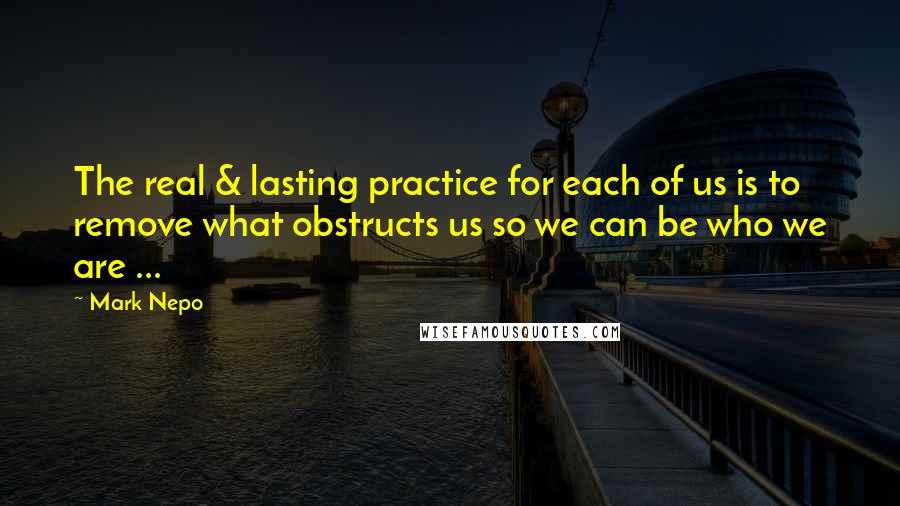 Mark Nepo quotes: The real & lasting practice for each of us is to remove what obstructs us so we can be who we are ...