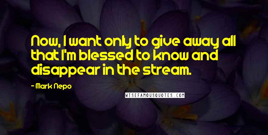 Mark Nepo quotes: Now, I want only to give away all that I'm blessed to know and disappear in the stream.