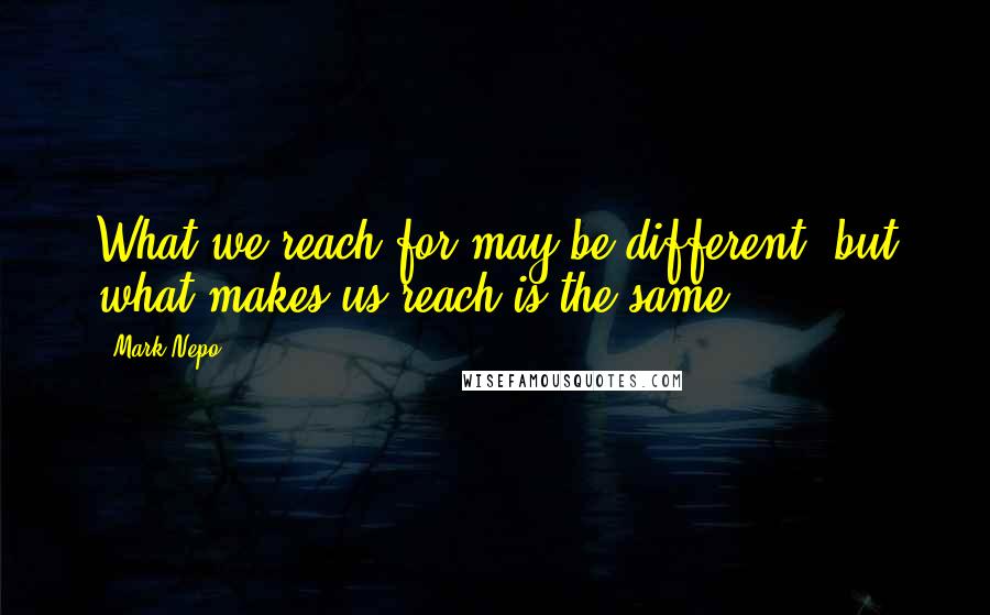 Mark Nepo quotes: What we reach for may be different, but what makes us reach is the same.