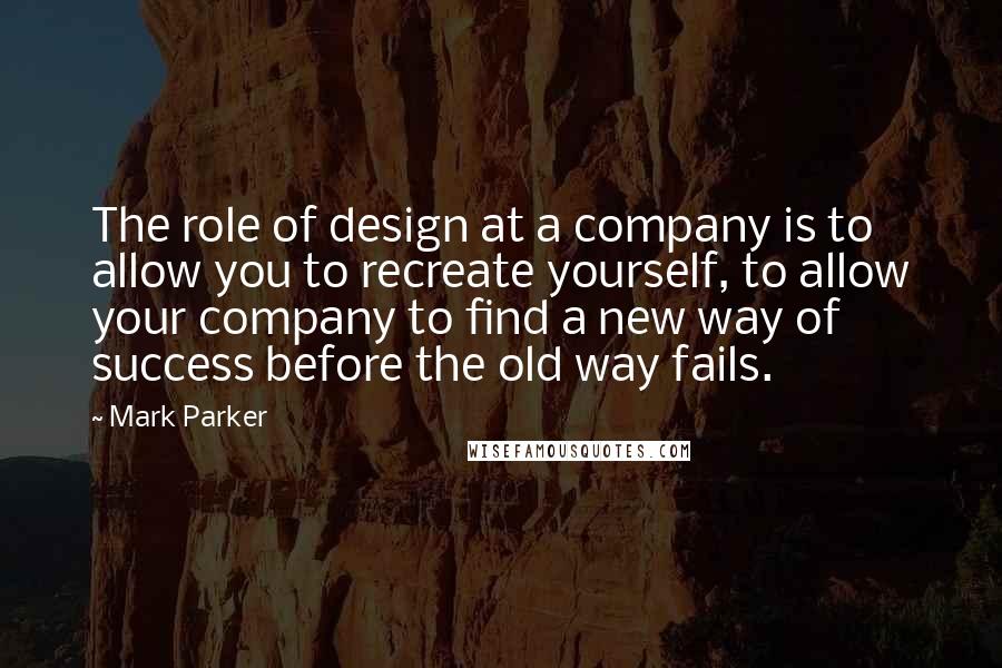 Mark Parker quotes: The role of design at a company is to allow you to recreate yourself, to allow your company to find a new way of success before the old way fails.