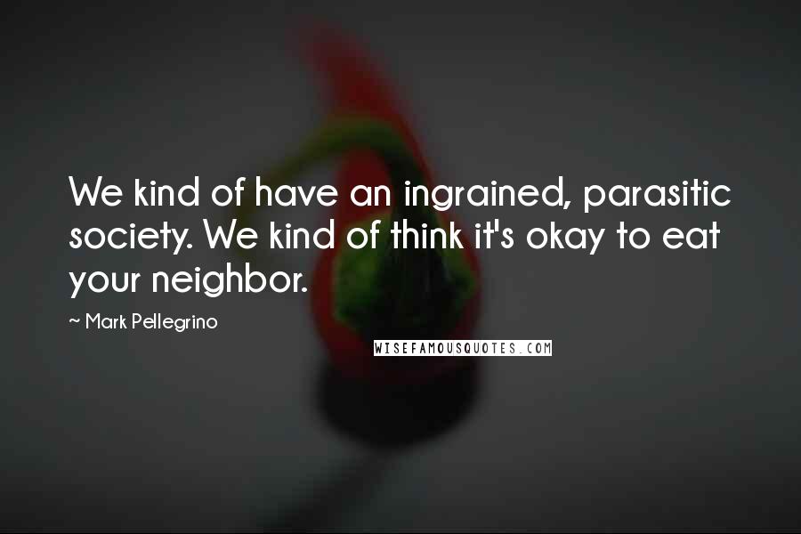 Mark Pellegrino quotes: We kind of have an ingrained, parasitic society. We kind of think it's okay to eat your neighbor.