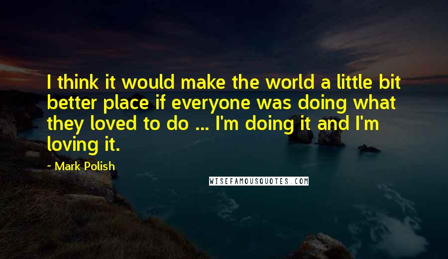 Mark Polish quotes: I think it would make the world a little bit better place if everyone was doing what they loved to do ... I'm doing it and I'm loving it.