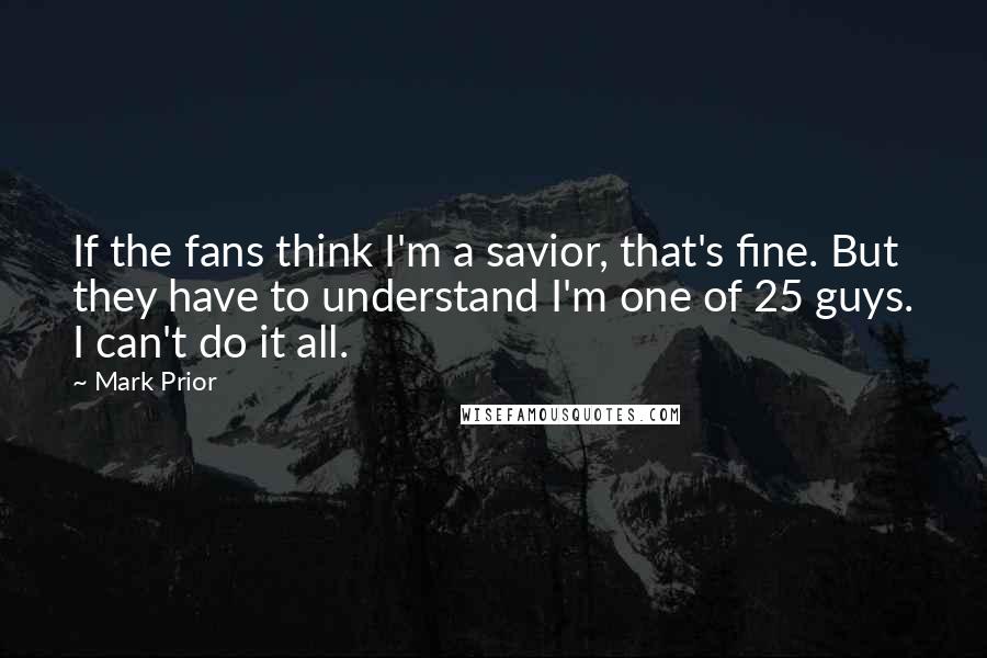 Mark Prior quotes: If the fans think I'm a savior, that's fine. But they have to understand I'm one of 25 guys. I can't do it all. Mark Prior quotes: If the fans think I'm a savior, that's fine. But they have to understand I'm one of 25 guys. I can't do it all.