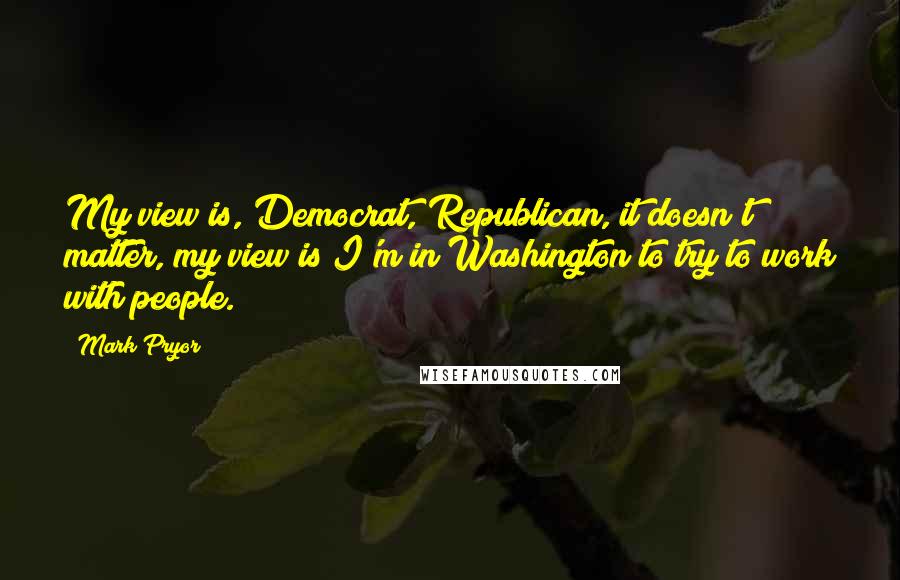 Mark Pryor quotes: My view is, Democrat, Republican, it doesn't matter, my view is I'm in Washington to try to work with people.