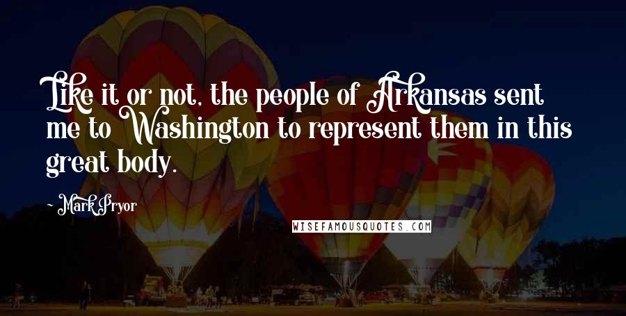 Mark Pryor quotes: Like it or not, the people of Arkansas sent me to Washington to represent them in this great body.