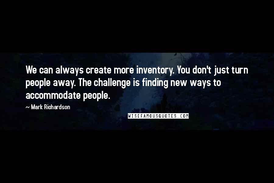 Mark Richardson quotes: We can always create more inventory. You don't just turn people away. The challenge is finding new ways to accommodate people. Mark Richardson quotes: We can always create more inventory. You don't just turn people away. The challenge is finding new ways to accommodate people.