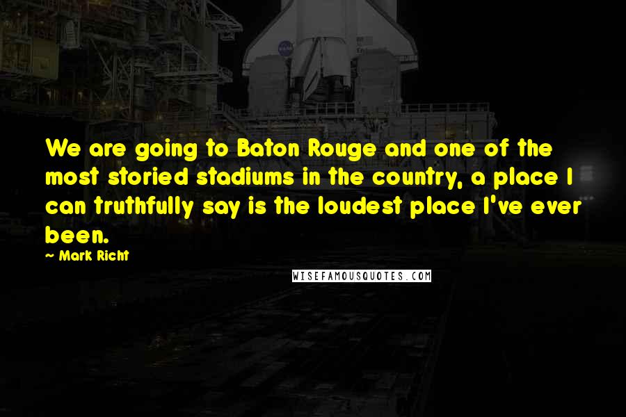 Mark Richt quotes: We are going to Baton Rouge and one of the most storied stadiums in the country, a place I can truthfully say is the loudest place I've ever been. Mark Richt quotes: We are going to Baton Rouge and one of the most storied stadiums in the country, a place I can truthfully say is the loudest place I've ever been.