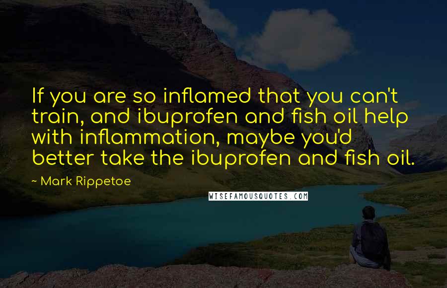 Mark Rippetoe quotes: If you are so inflamed that you can't train, and ibuprofen and fish oil help with inflammation, maybe you'd better take the ibuprofen and fish oil.
