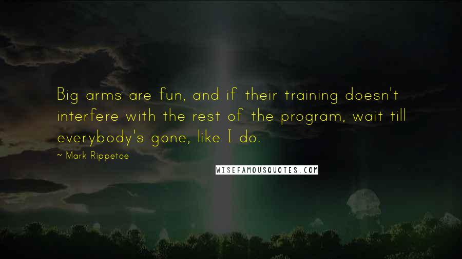 Mark Rippetoe quotes: Big arms are fun, and if their training doesn't interfere with the rest of the program, wait till everybody's gone, like I do.