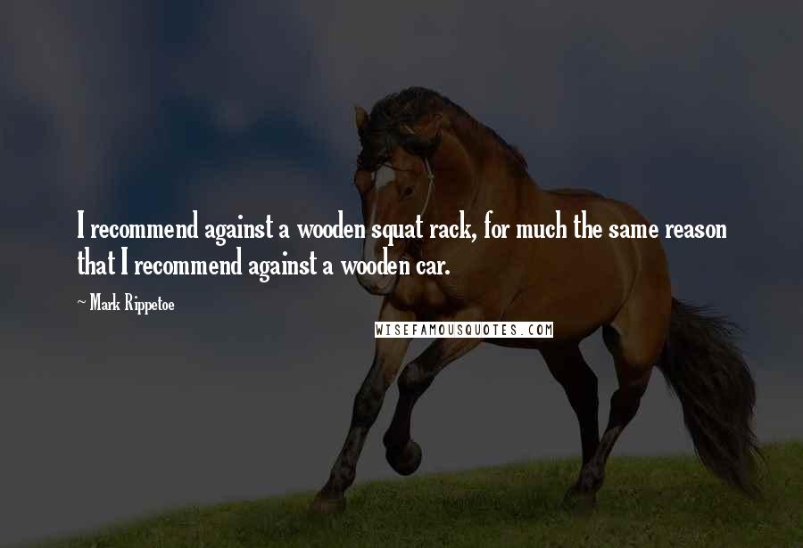 Mark Rippetoe quotes: I recommend against a wooden squat rack, for much the same reason that I recommend against a wooden car.