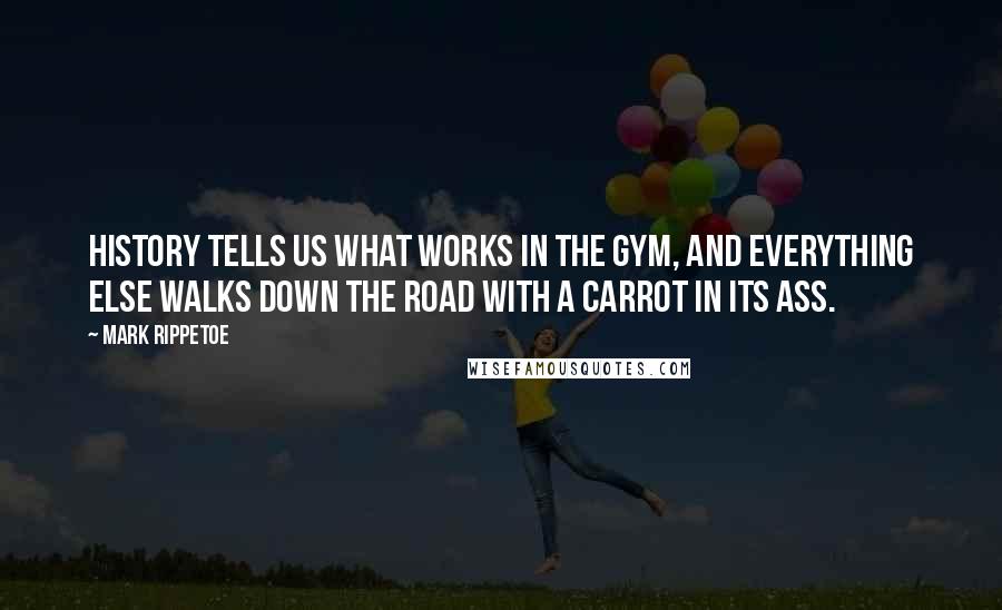 Mark Rippetoe quotes: History tells us what works in the gym, and everything else walks down the road with a carrot in its ass.