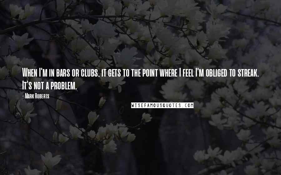 Mark Roberts quotes: When I'm in bars or clubs, it gets to the point where I feel I'm obliged to streak. It's not a problem. Mark Roberts quotes: When I'm in bars or clubs, it gets to the point where I feel I'm obliged to streak. It's not a problem.