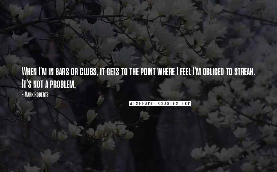 Mark Roberts quotes: When I'm in bars or clubs, it gets to the point where I feel I'm obliged to streak. It's not a problem.