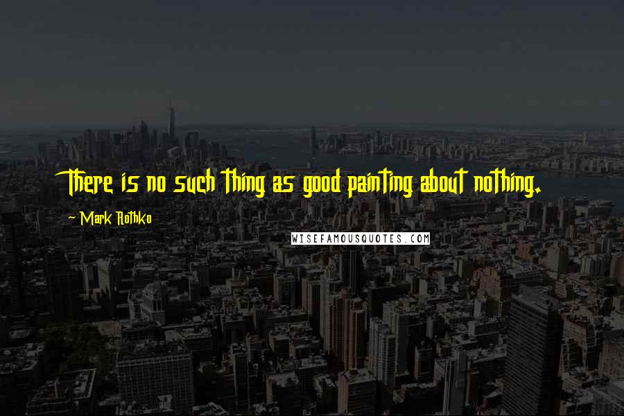 Mark Rothko quotes: There is no such thing as good painting about nothing.