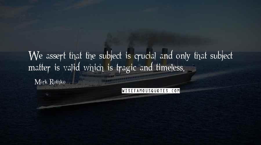 Mark Rothko quotes: We assert that the subject is crucial and only that subject matter is valid which is tragic and timeless.