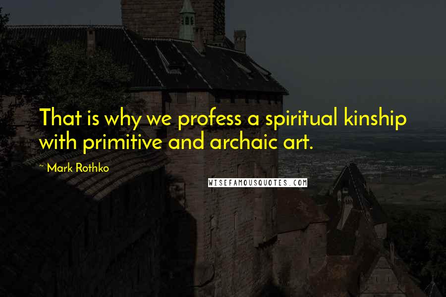 Mark Rothko quotes: That is why we profess a spiritual kinship with primitive and archaic art.