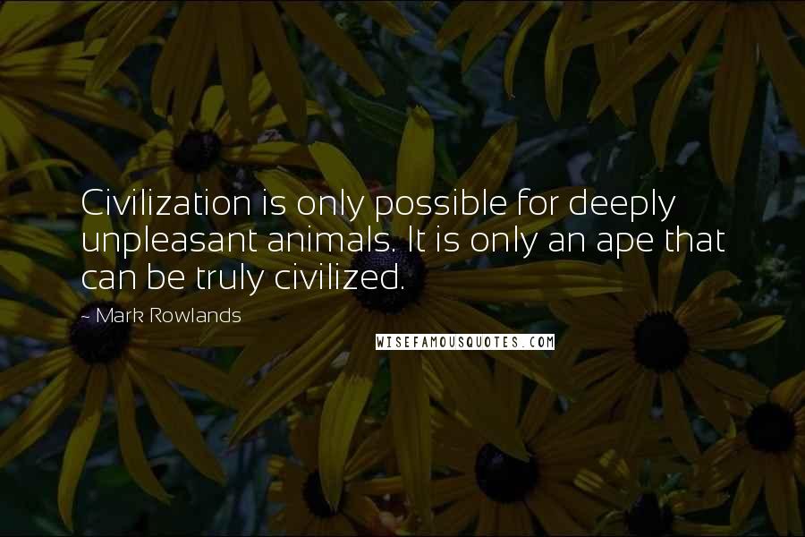 Mark Rowlands quotes: Civilization is only possible for deeply unpleasant animals. It is only an ape that can be truly civilized.