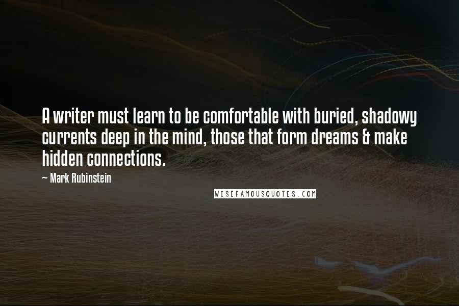 Mark Rubinstein quotes: A writer must learn to be comfortable with buried, shadowy currents deep in the mind, those that form dreams & make hidden connections. Mark Rubinstein quotes: A writer must learn to be comfortable with buried, shadowy currents deep in the mind, those that form dreams & make hidden connections.