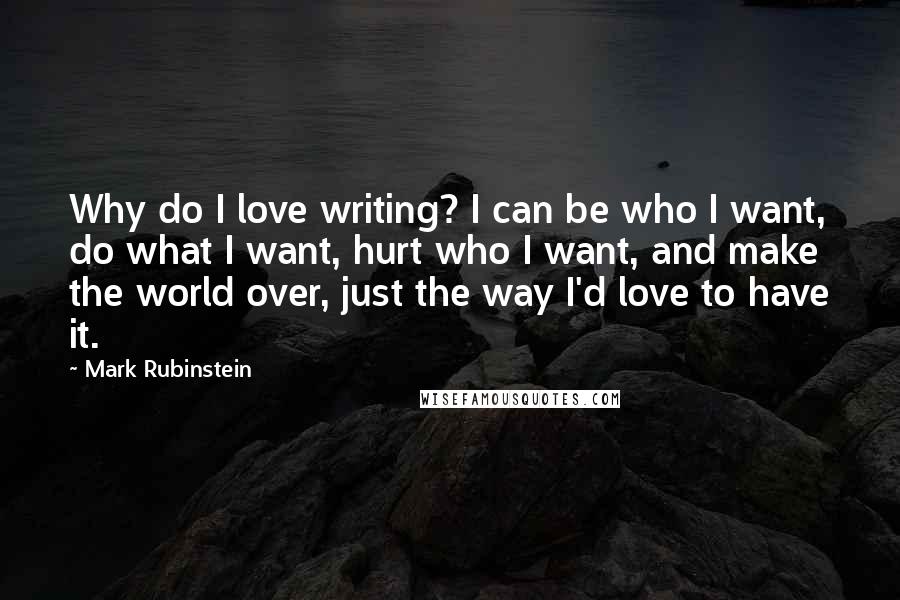 Mark Rubinstein quotes: Why do I love writing? I can be who I want, do what I want, hurt who I want, and make the world over, just the way I'd love to Mark Rubinstein quotes: Why do I love writing? I can be who I want, do what I want, hurt who I want, and make the world over, just the way I'd love to