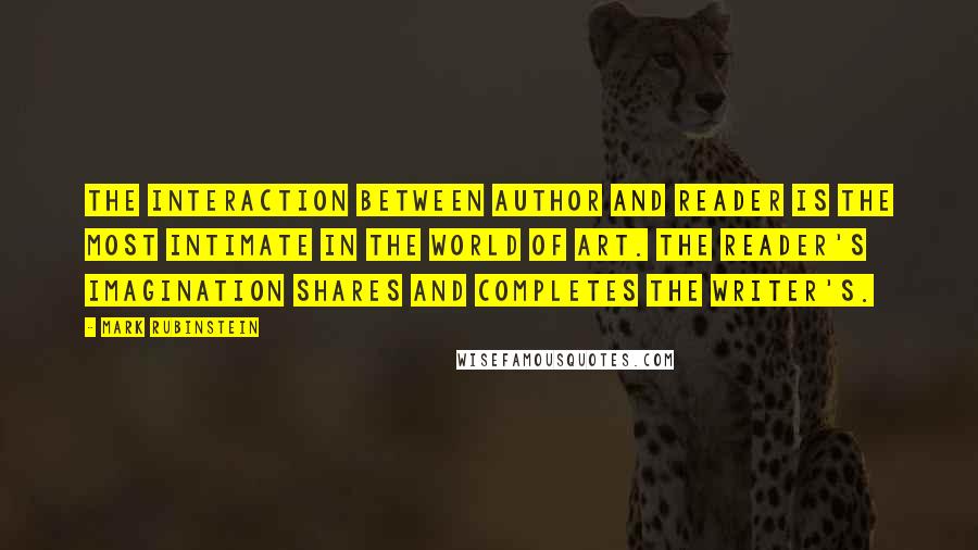 Mark Rubinstein quotes: The interaction between author and reader is the most intimate in the world of art. The reader's imagination shares and completes the writer's. Mark Rubinstein quotes: The interaction between author and reader is the most intimate in the world of art. The reader's imagination shares and completes the writer's.