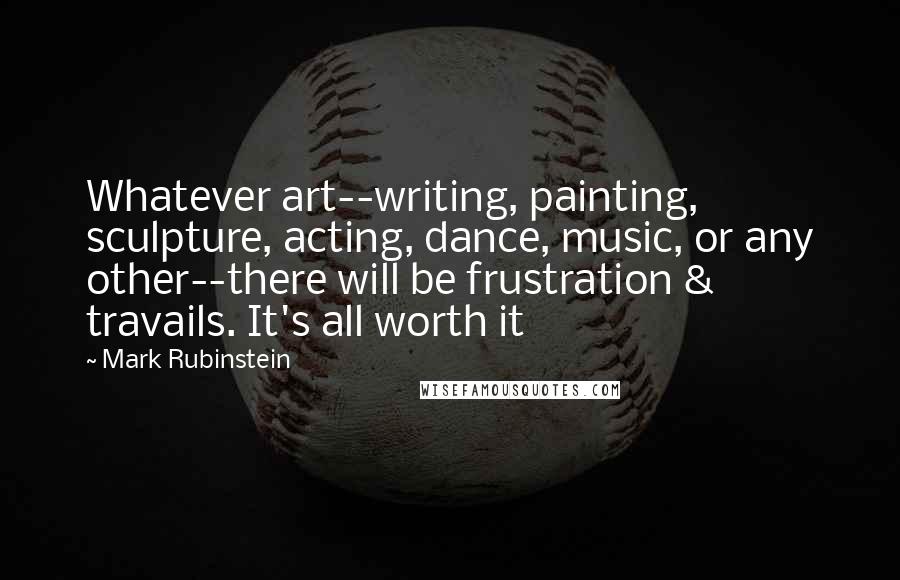 Mark Rubinstein quotes: Whatever art--writing, painting, sculpture, acting, dance, music, or any other--there will be frustration & travails. It's all worth it Mark Rubinstein quotes: Whatever art--writing, painting, sculpture, acting, dance, music, or any other--there will be frustration & travails. It's all worth it
