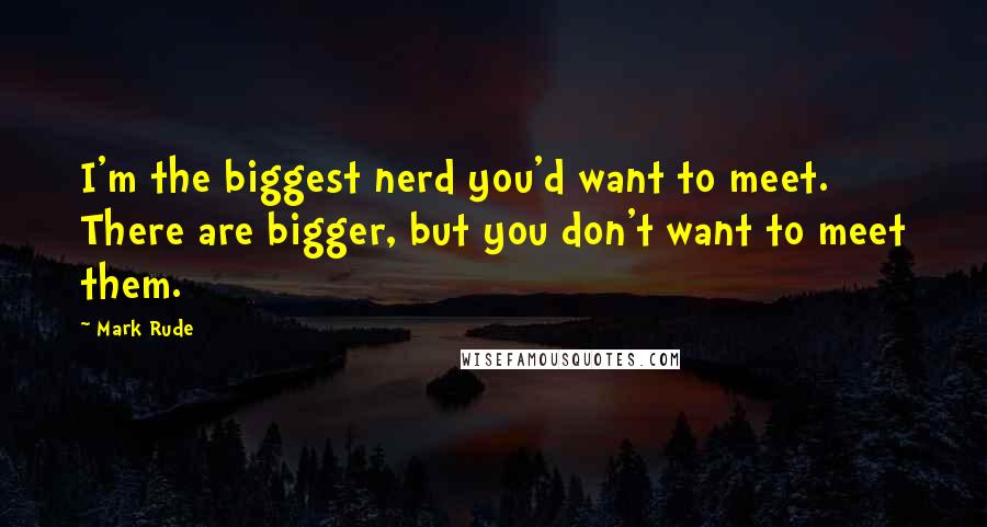 Mark Rude quotes: I'm the biggest nerd you'd want to meet. There are bigger, but you don't want to meet them.