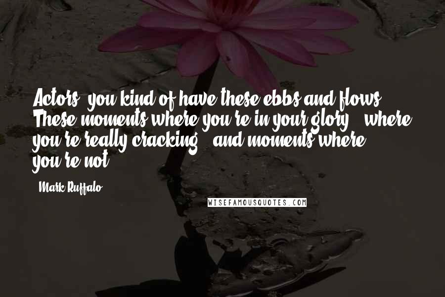 Mark Ruffalo quotes: Actors, you kind of have these ebbs and flows. These moments where you're in your glory - where you're really cracking - and moments where you're not.