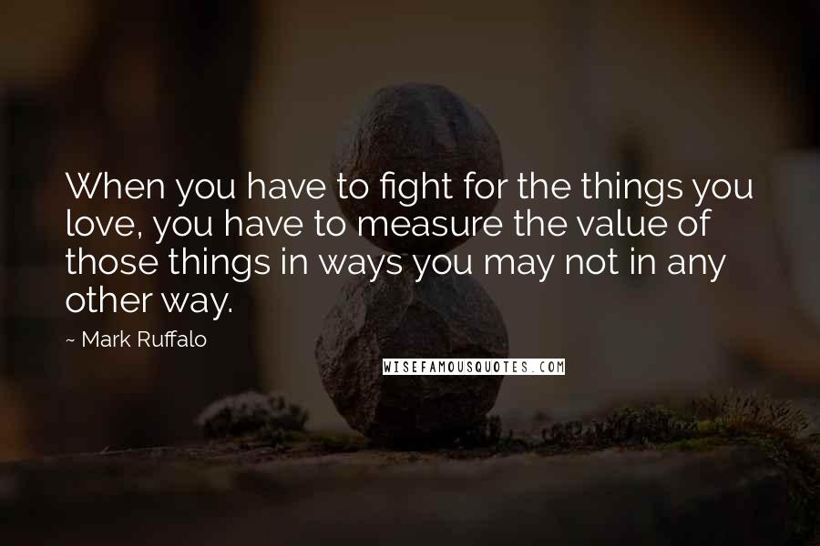 Mark Ruffalo quotes: When you have to fight for the things you love, you have to measure the value of those things in ways you may not in any other way.