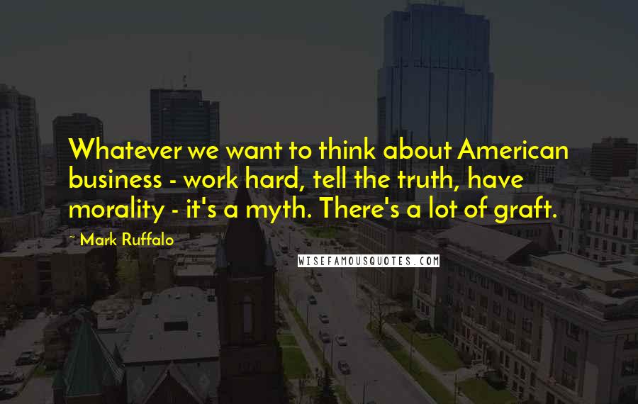 Mark Ruffalo quotes: Whatever we want to think about American business - work hard, tell the truth, have morality - it's a myth. There's a lot of graft.