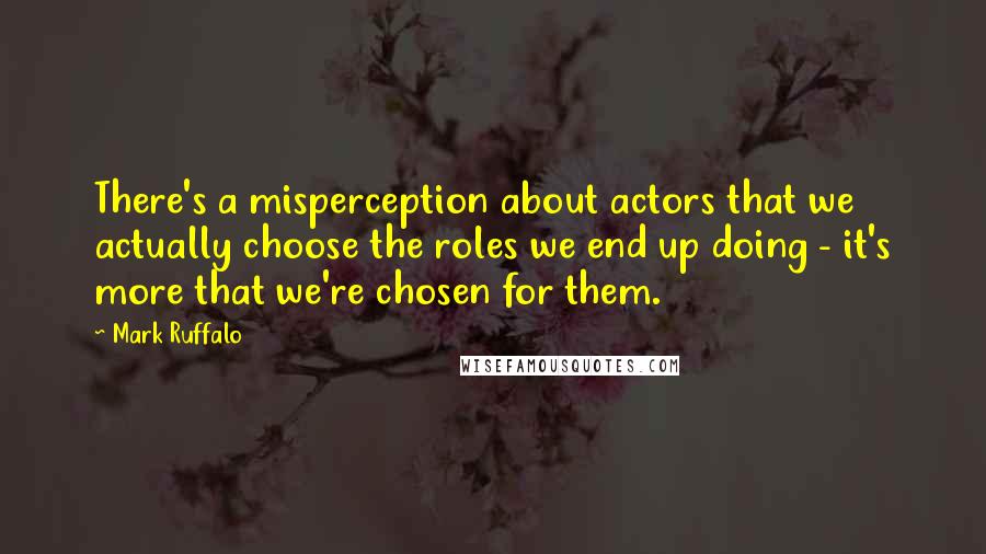 Mark Ruffalo quotes: There's a misperception about actors that we actually choose the roles we end up doing - it's more that we're chosen for them.