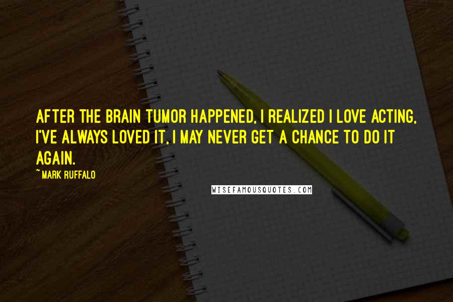 Mark Ruffalo quotes: After the brain tumor happened, I realized I love acting, I've always loved it, I may never get a chance to do it again.