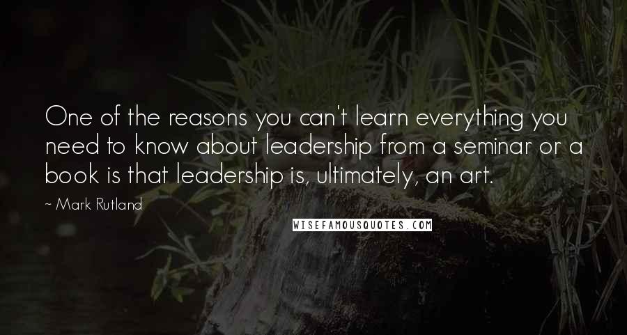 Mark Rutland quotes: One of the reasons you can't learn everything you need to know about leadership from a seminar or a book is that leadership is, ultimately, an art.