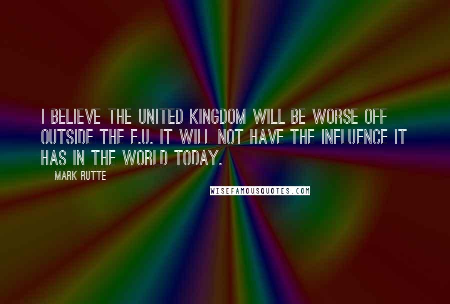 Mark Rutte quotes: I believe the United Kingdom will be worse off outside the E.U. It will not have the influence it has in the world today.