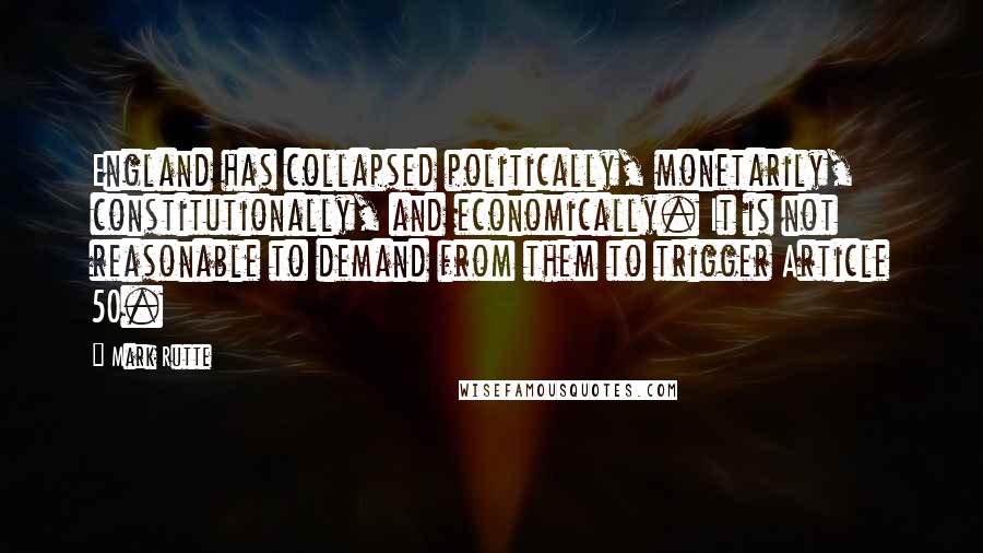 Mark Rutte quotes: England has collapsed politically, monetarily, constitutionally, and economically. It is not reasonable to demand from them to trigger Article 50. Mark Rutte quotes: England has collapsed politically, monetarily, constitutionally, and economically. It is not reasonable to demand from them to trigger Article 50.