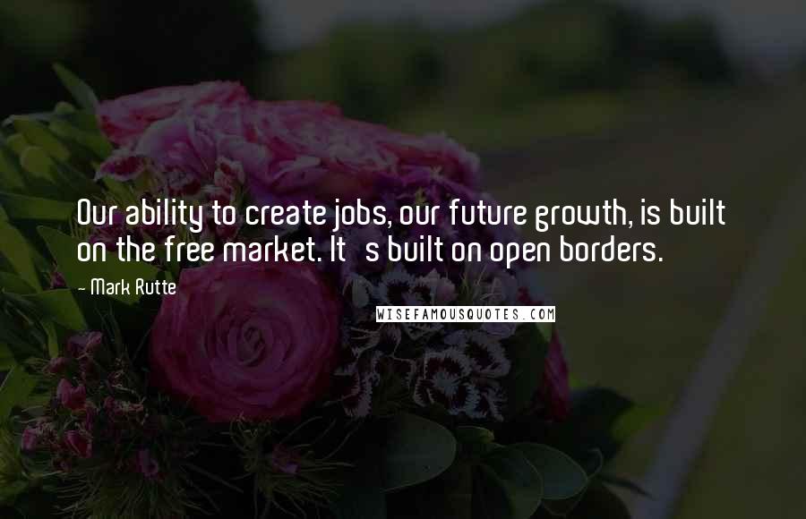 Mark Rutte quotes: Our ability to create jobs, our future growth, is built on the free market. It's built on open borders.