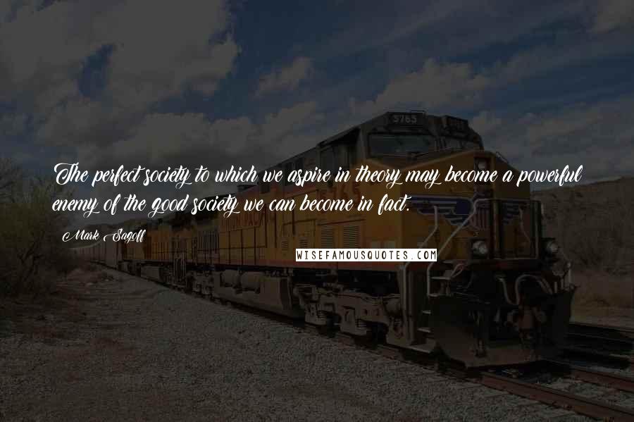 Mark Sagoff quotes: The perfect society to which we aspire in theory may become a powerful enemy of the good society we can become in fact.