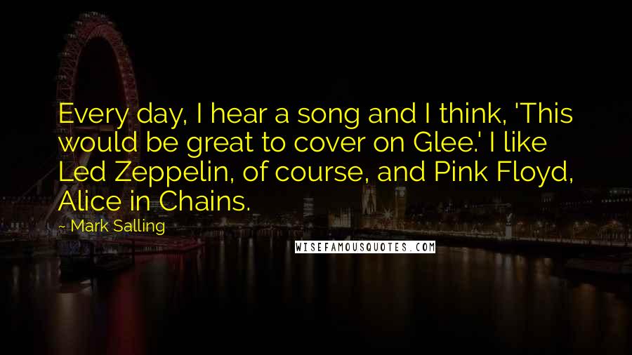 Mark Salling quotes: Every day, I hear a song and I think, 'This would be great to cover on Glee.' I like Led Zeppelin, of course, and Pink Floyd, Alice in Chains.