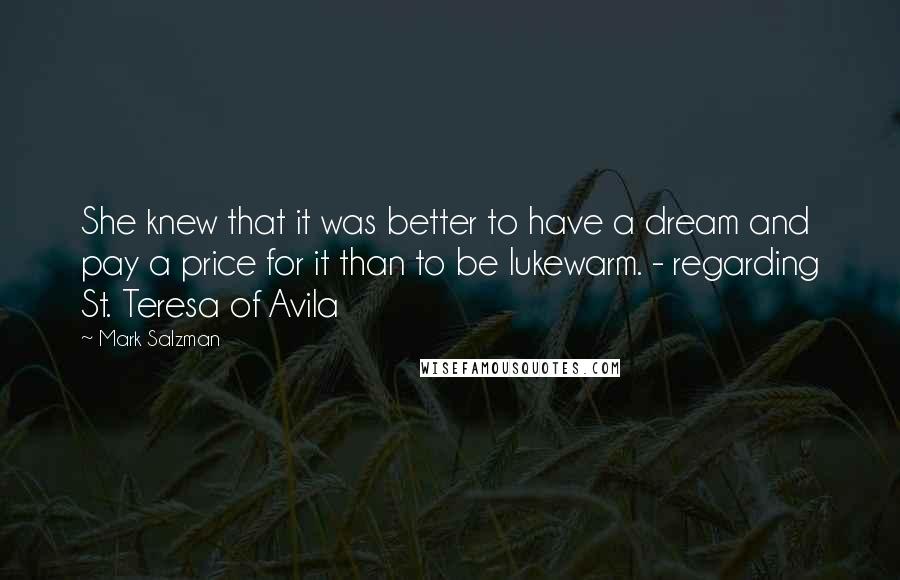 Mark Salzman quotes: She knew that it was better to have a dream and pay a price for it than to be lukewarm. - regarding St. Teresa of Avila Mark Salzman quotes: She knew that it was better to have a dream and pay a price for it than to be lukewarm. - regarding St. Teresa of Avila