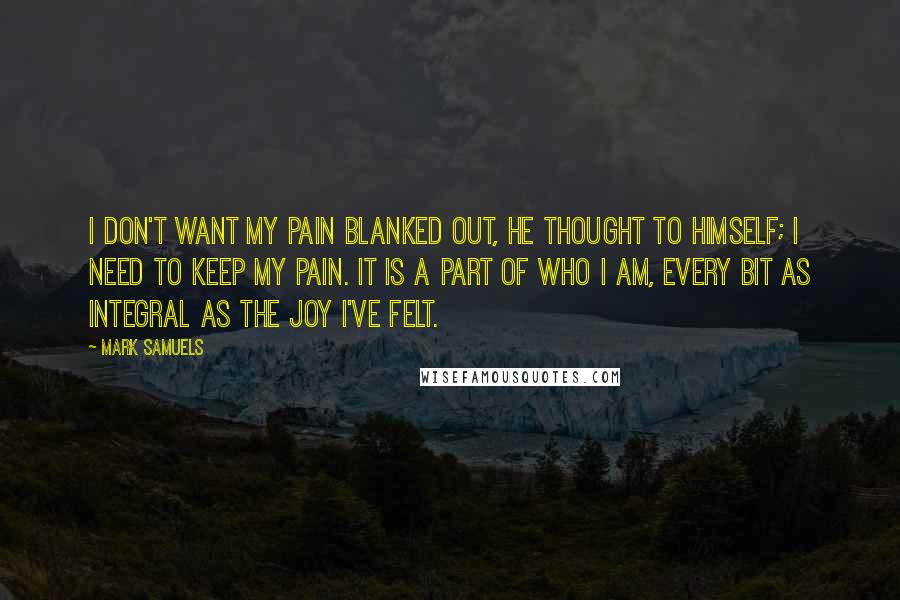 Mark Samuels quotes: I don't want my pain blanked out, he thought to himself; I need to keep my pain. It is a part of who I am, every bit as integral as