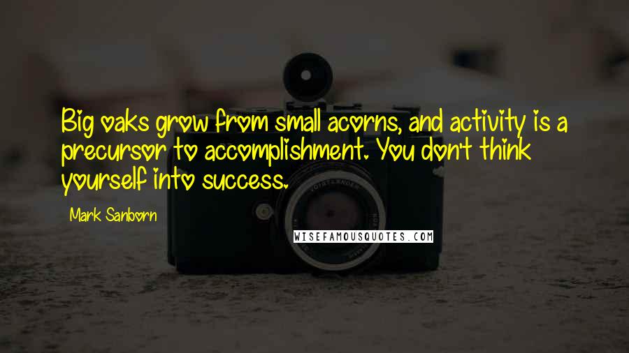 Mark Sanborn quotes: Big oaks grow from small acorns, and activity is a precursor to accomplishment. You don't think yourself into success.