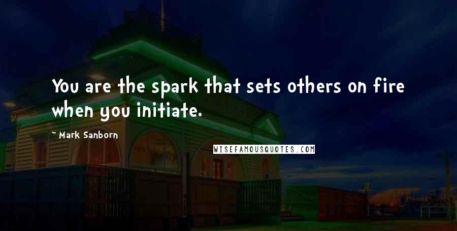 Mark Sanborn quotes: You are the spark that sets others on fire when you initiate.
