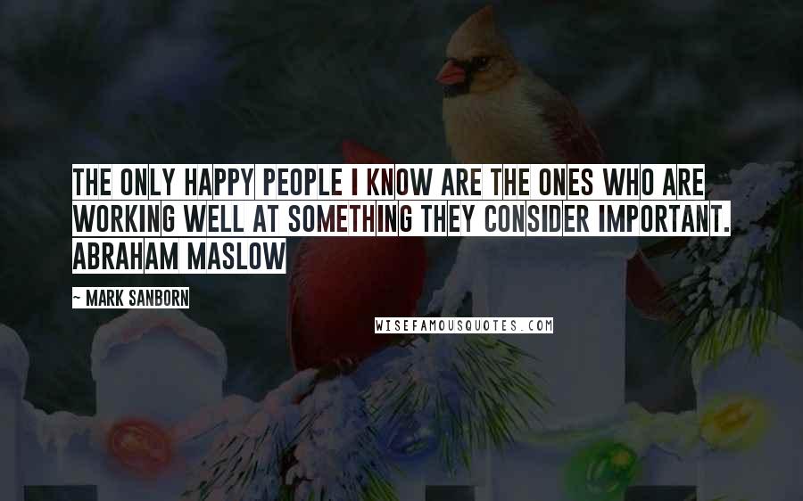 Mark Sanborn quotes: The only happy people I know are the ones who are working well at something they consider important. ABRAHAM MASLOW